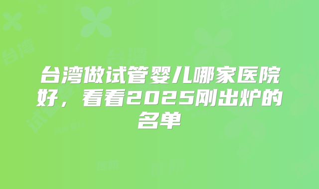 台湾做试管婴儿哪家医院好，看看2025刚出炉的名单