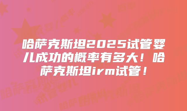 哈萨克斯坦2025试管婴儿成功的概率有多大！哈萨克斯坦irm试管！