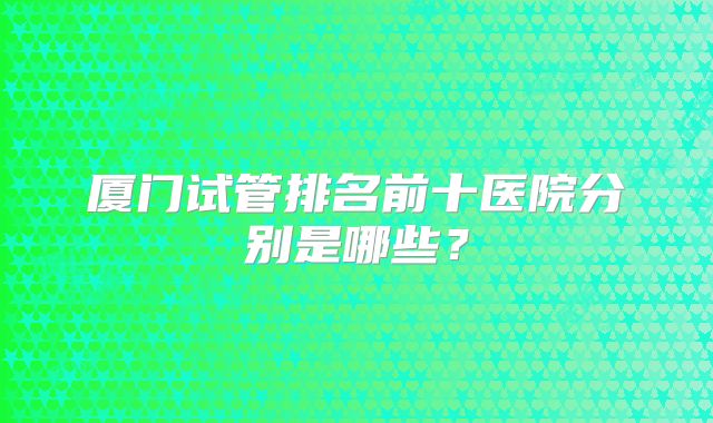 厦门试管排名前十医院分别是哪些?