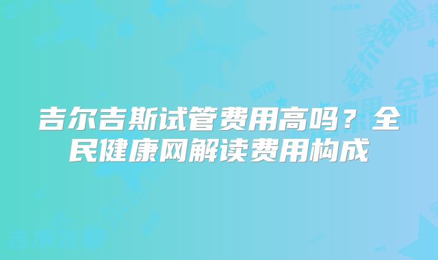 吉尔吉斯试管费用高吗？全民健康网解读费用构成