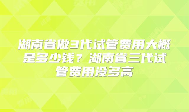 湖南省做3代试管费用大概是多少钱?湖南省三代试管费用没多高