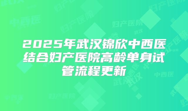 2025年武汉锦欣中西医结合妇产医院高龄单身试管流程更新