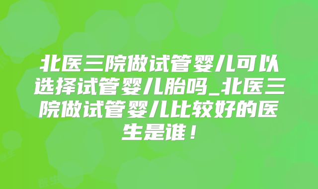北医三院做试管婴儿可以选择试管婴儿胎吗_北医三院做试管婴儿比较好的医生是谁！
