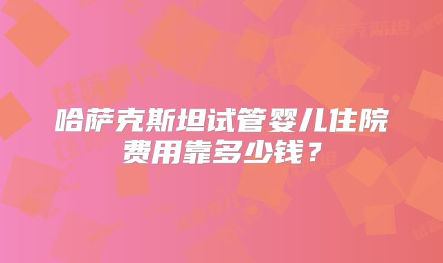 哈萨克斯坦试管婴儿住院费用靠多少钱？