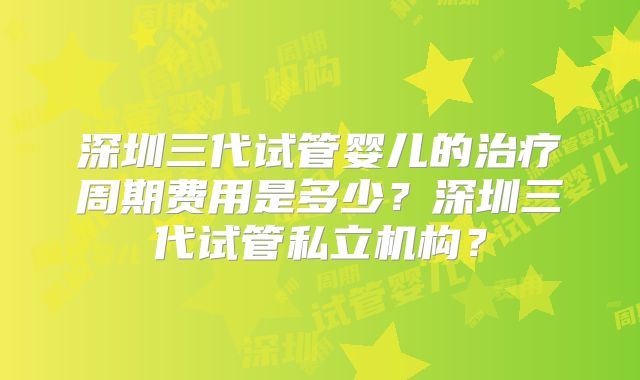 深圳三代试管婴儿的治疗周期费用是多少？深圳三代试管私立机构？