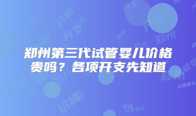 郑州第三代试管婴儿价格贵吗？各项开支先知道