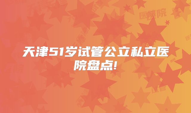 天津51岁试管公立私立医院盘点!