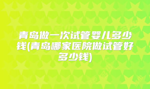 青岛做一次试管婴儿多少钱(青岛哪家医院做试管好多少钱)