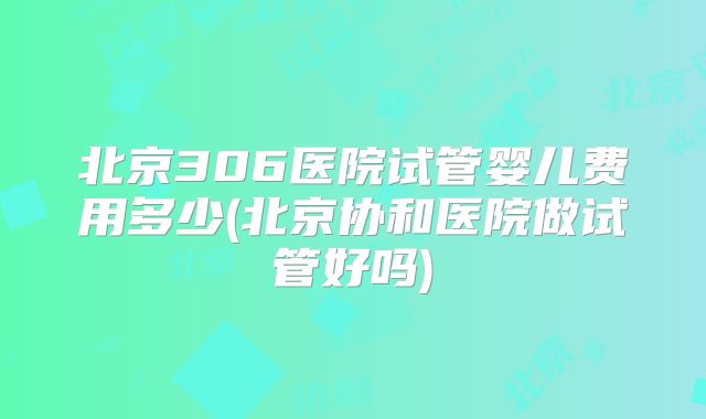 北京306医院试管婴儿费用多少(北京协和医院做试管好吗)