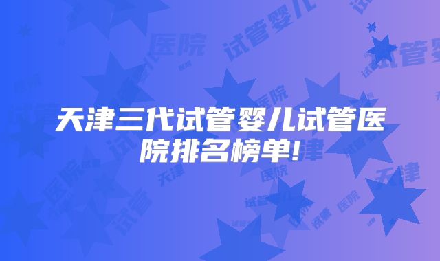 天津三代试管婴儿试管医院排名榜单!