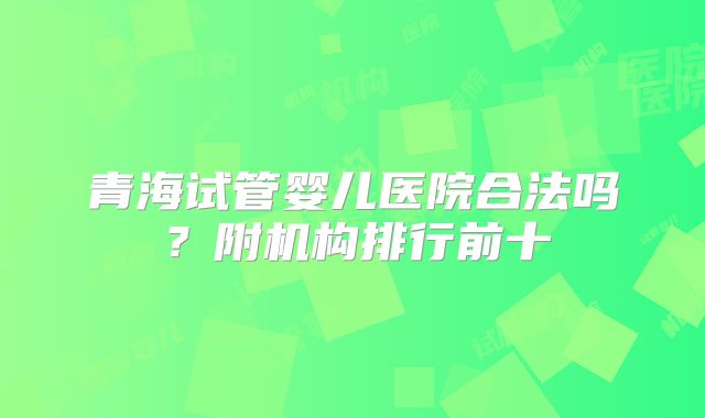 青海试管婴儿医院合法吗?附机构排行前十