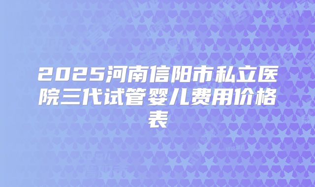 2025河南信阳市私立医院三代试管婴儿费用价格表