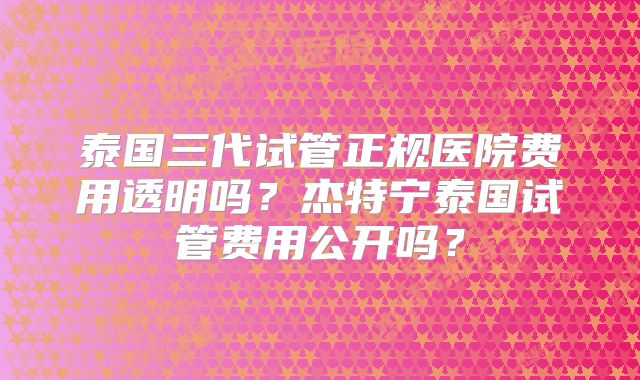 泰国三代试管正规医院费用透明吗?杰特宁泰国试管费用公开吗?