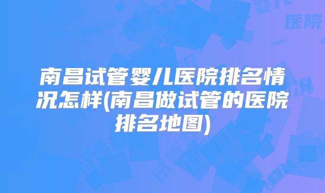 南昌试管婴儿医院排名情况怎样(南昌做试管的医院排名地图)
