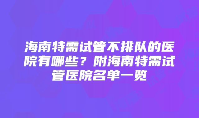 海南特需试管不排队的医院有哪些？附海南特需试管医院名单一览