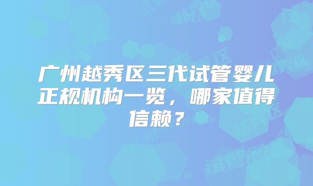 广州越秀区三代试管婴儿正规机构一览，哪家值得信赖？