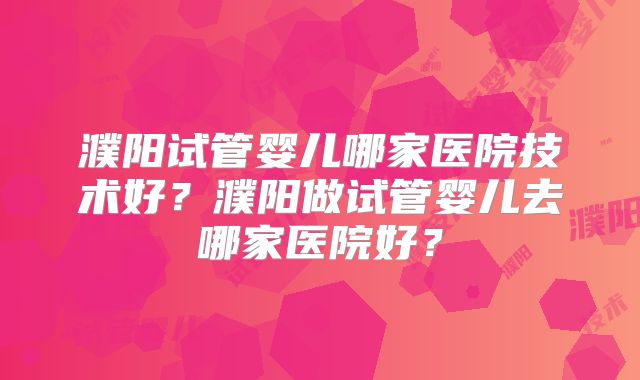 濮阳试管婴儿哪家医院技术好？濮阳做试管婴儿去哪家医院好？