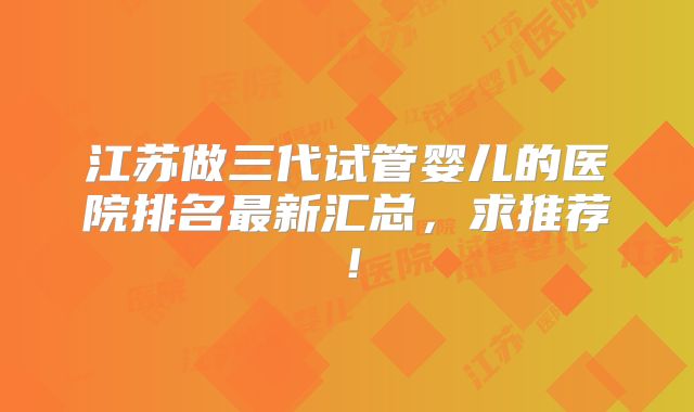 江苏做三代试管婴儿的医院排名最新汇总，求推荐！