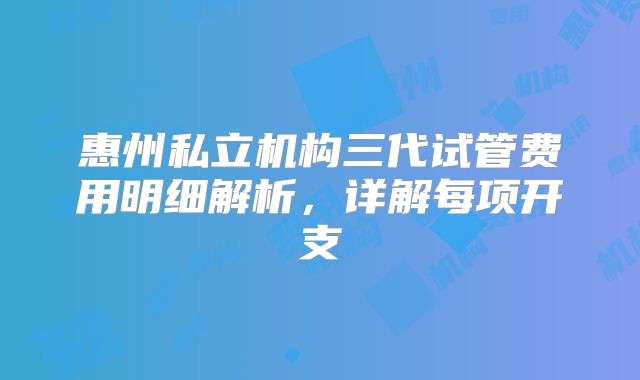 惠州私立机构三代试管费用明细解析，详解每项开支