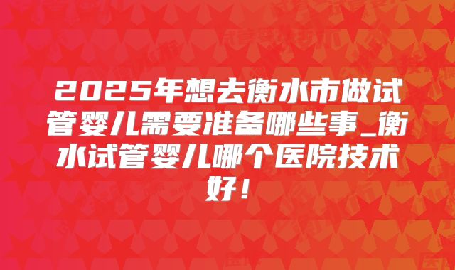2025年想去衡水市做试管婴儿需要准备哪些事_衡水试管婴儿哪个医院技术好！
