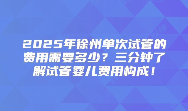 2025年徐州单次试管的费用需要多少？三分钟了解试管婴儿费用构成！