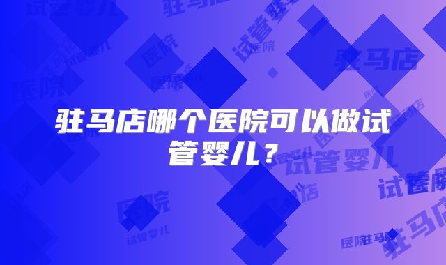 驻马店哪个医院可以做试管婴儿？
