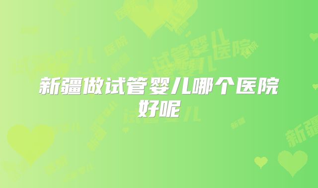 新疆做试管婴儿哪个医院好呢