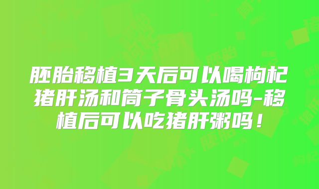 胚胎移植3天后可以喝枸杞猪肝汤和筒子骨头汤吗-移植后可以吃猪肝粥吗!