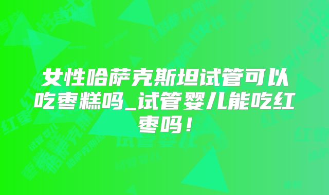 女性哈萨克斯坦试管可以吃枣糕吗_试管婴儿能吃红枣吗!