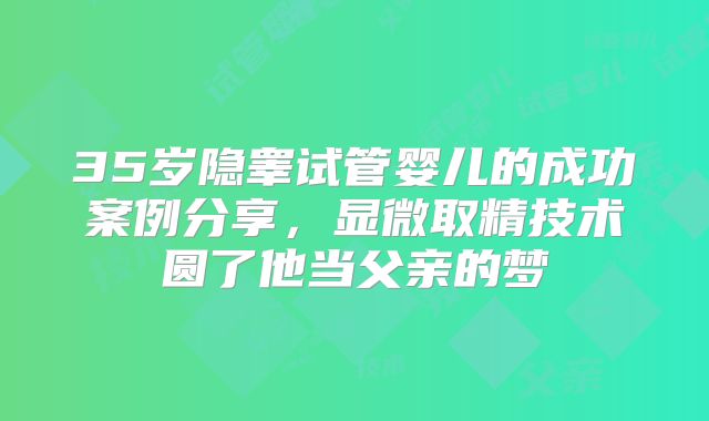 35岁隐睾试管婴儿的成功案例分享，显微取精技术圆了他当父亲的梦