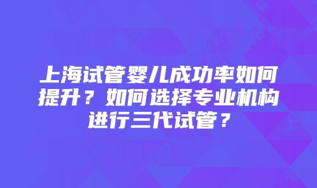 上海试管婴儿成功率如何提升？如何选择专业机构进行三代试管？
