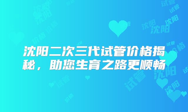 沈阳二次三代试管价格揭秘，助您生育之路更顺畅