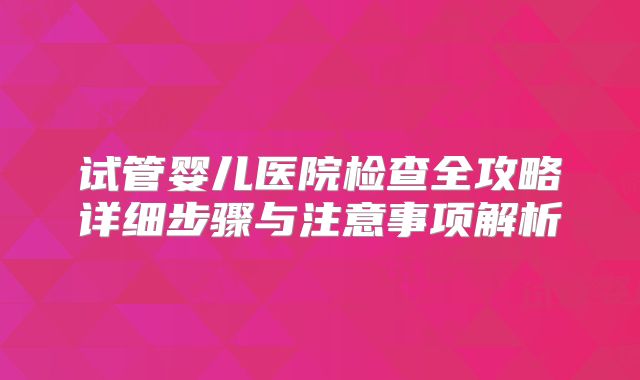 试管婴儿医院检查全攻略详细步骤与注意事项解析