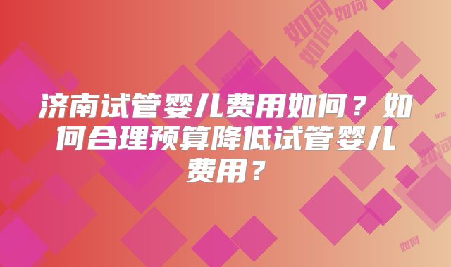 济南试管婴儿费用如何？如何合理预算降低试管婴儿费用？
