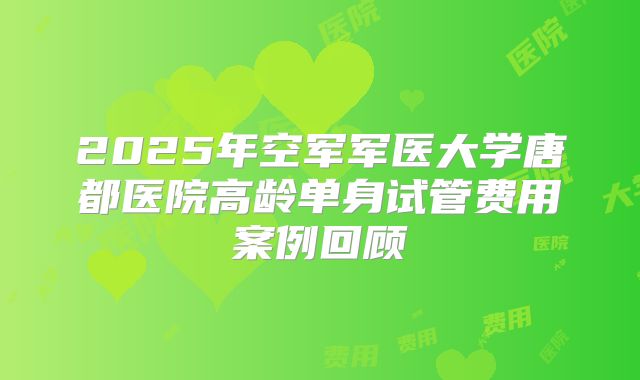 2025年空军军医大学唐都医院高龄单身试管费用案例回顾