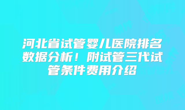 河北省试管婴儿医院排名数据分析!附试管三代试管条件费用介绍
