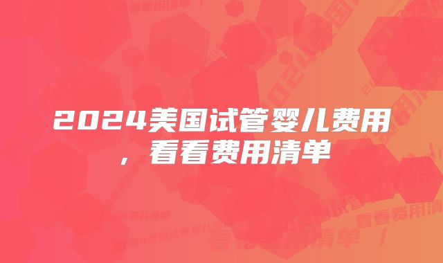 2024美国试管婴儿费用,看看费用清单