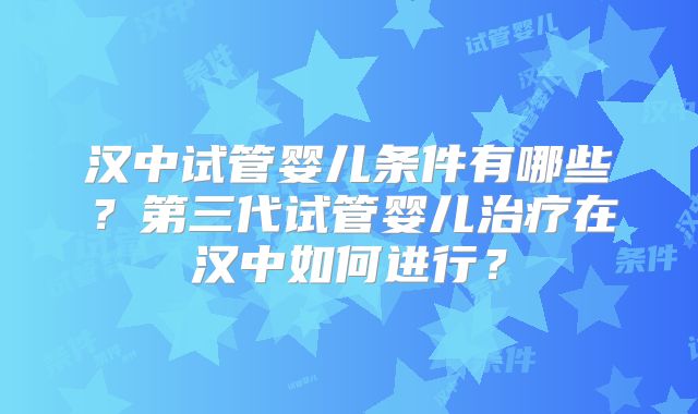 汉中试管婴儿条件有哪些？第三代试管婴儿治疗在汉中如何进行？