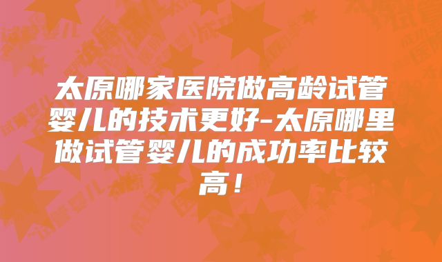 太原哪家医院做高龄试管婴儿的技术更好-太原哪里做试管婴儿的成功率比较高！