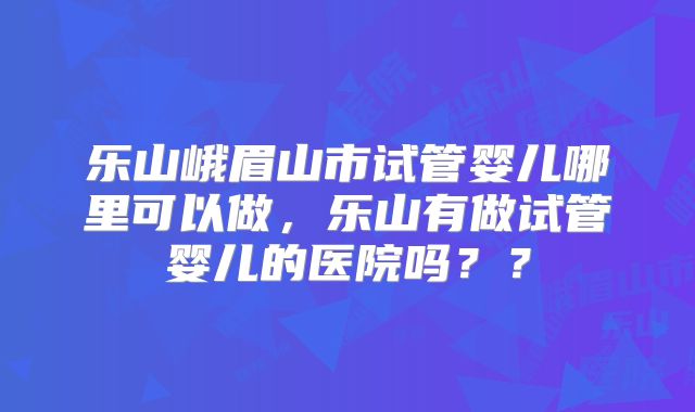 乐山峨眉山市试管婴儿哪里可以做，乐山有做试管婴儿的医院吗？？
