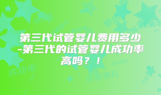 第三代试管婴儿费用多少-第三代的试管婴儿成功率高吗？！