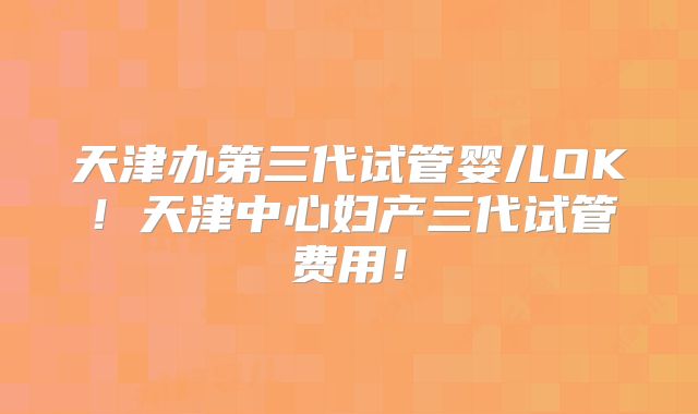 天津办第三代试管婴儿OK!天津中心妇产三代试管费用!