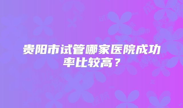 贵阳市试管哪家医院成功率比较高？