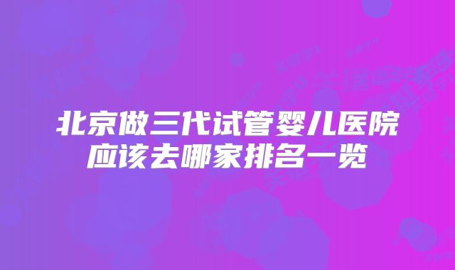 北京做三代试管婴儿医院应该去哪家排名一览