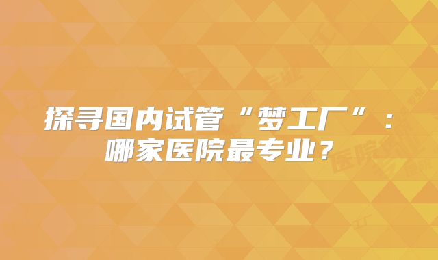 探寻国内试管“梦工厂”：哪家医院最专业？