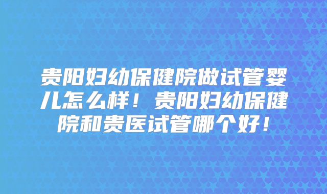 贵阳妇幼保健院做试管婴儿怎么样!贵阳妇幼保健院和贵医试管哪个好!