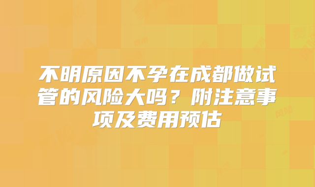 不明原因不孕在成都做试管的风险大吗？附注意事项及费用预估
