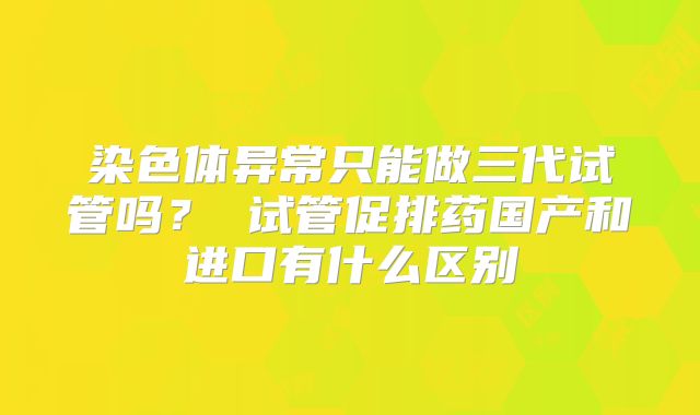 染色体异常只能做三代试管吗？ 试管促排药国产和进口有什么区别