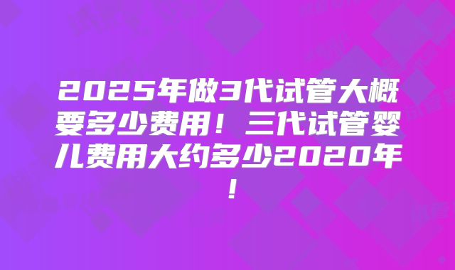 2025年做3代试管大概要多少费用！三代试管婴儿费用大约多少2020年！