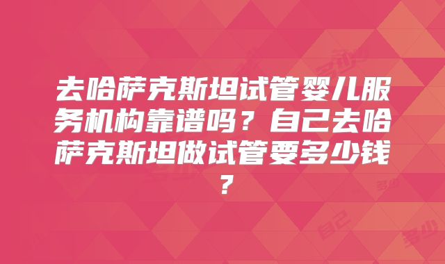 去哈萨克斯坦试管婴儿服务机构靠谱吗？自己去哈萨克斯坦做试管要多少钱？